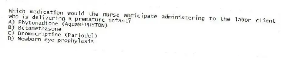 Which medication would the nurse anticipate administering to the labor client who is delivering a premature infant?
A) Phytonadione (AquaMEPHYTON)
B) Betamethasone
C) Bromocriptine (Parlodel)
D) Newborn eye prophylaxis
