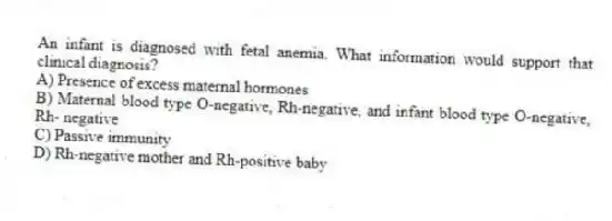 An infant is diagnosed with fetal anemia. What information would support that clinical diagnosis?
A) Presence of excess maternal hormones
B) Maternal blood type O-negative, Rh-negative, and infant blood type O-negative, Rh- negative
C) Passive immunity
D) Rh-negative mother and Rh-positive baby