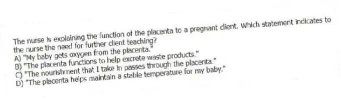 The nurse is explaining the function of the placenta to a pregnant client. Which statement indicates to the nurse the need for further client teaching?
A) "My baby gets oxygen from the placenta."
B) "The placenta functions to help excrete waste products."
C) "The nourishment that I take in passes through the placenta."
D) "The placenta helps maintain a stable temperature for my baby."