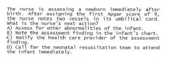 The nurse is assessing a newborn immediately after birth. After assigning the first Apgar score of 9, the nurse notes two vessels in its umbilical cord. What is the nurse's next action?
A) Assess for other abnormalities of the infant.
B) Note the assessment finding in the infant's chart.
C) Notify the health care provider of the assessment finding.
D) Call for the neonatal resuscitation team to attend the infant immediately.