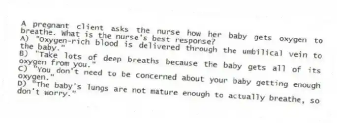 A pregnant client asks the nurse how her baby gets oxygen to breathe. What is the nurse's best response?
A) "Oxygen-rich blood is delivered through the umbilical vein to the baby."
B) "Take lots of deep breaths because the baby gets all of its oxygen from you."
C) "You don't need to be concerned about your baby getting enough oxygen."
D) "The baby's lungs are not mature enough to actually breathe, so don't worry."