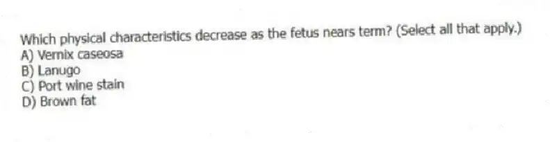 Which physical characteristics decrease as the fetus nears term? (Select all that apply.)
A) Vernix caseosa
B) Lanugo
C) Port wine stain
D) Brown fat