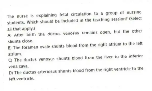 The nurse is explaining fetal circulation to a group of nursing students. Which should be included in the teaching session? (Select all that apply.)
A) After birth the ductus venosus remains open, but the other shunts close.
B) The foramen ovale shunts blood from the right atrium to the left atrium.
C) The ductus venosus shunts blood from the liver to the inferior vena cava.
D) The ductus arteriosus shunts blood from the right ventricle to the left ventricle.