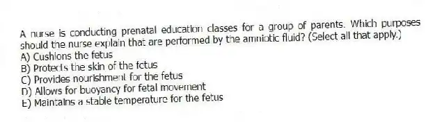 A nurse is conducting prenatal education classes for a group of parents. Which purposes should the nurse explain that are performed by the amniotic fluid? (Select all that apply.)
A) Cushions the fetus
B) Protects the skin of the fetus
C) Provides nourishment for the fetus
D) Allows for buoyancy for fetal movement
E) Maintains a stable temperature for the fetus