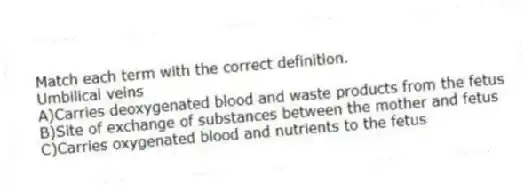 Match each term with the correct definition.
-Umbilical veins
A)Carries deoxygenated blood and waste products from the fetus
B)Site of exchange of substances between the mother and fetus
C)Carries oxygenated blood and nutrients to the fetus