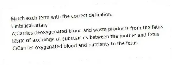 Match each term with the correct definition.
-Umbilical artery
A)Carries deoxygenated blood and waste products from the fetus
B)Site of exchange of substances between the mother and fetus
C)Carries oxygenated blood and nutrients to the fetus