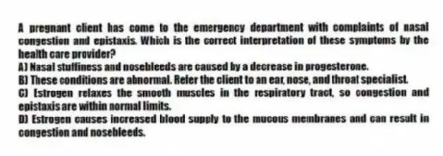 A pregnant client has come to the emergency department with complaints of nasal congestion and epistaxis. Which is the correct interpretation of these symptoms by the health care provider?
A) Nasal stuffiness and nosebleeds are caused by a decrease in progesterone.
B) These conditions are abnormal. Refer the client to an ear, nose, and throat specialist.
C) Estrogen relaxes the smooth muscles in the respiratory tract, so congestion and epistaxis are within normal limits.
D) Estrogen causes increased blood supply to the mucous membranes and can result in congestion and nosebleeds.