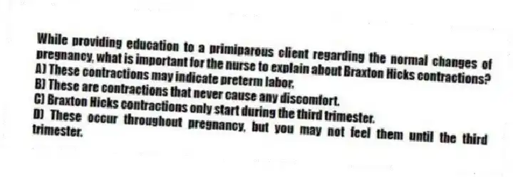 While providing education to a primiparous client regarding the normal changes of pregnancy, what is important for the nurse to explain about Braxton Hicks contractions?
A) These contractions may indicate preterm labor.
B) These are contractions that never cause any discomfort.
C) Braxton Hicks contractions only start during the third trimester.
D) These occur throughout pregnancy, but you may not feel them until the third trimester.