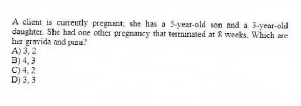 A client is currently pregnant; she has a 5-year-old son and a 3-year-old daughter. She had one other pregnancy that terminated at 8 weeks. Which are her gravida and para?
A) 3, 2
B) 4, 3
C) 4, 2
D) 3, 3