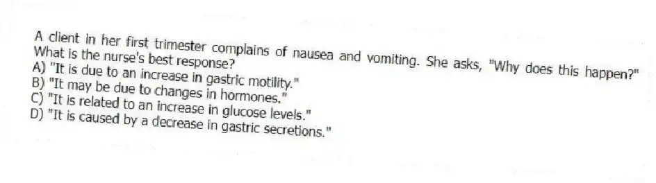 A client in her first trimester complains of nausea and vomiting. She asks, "Why does this happen?" What is the nurse's best response?
A) "It is due to an increase in gastric motility."
B) "It may be due to changes in hormones."
C) "It is related to an increase in glucose levels."
D) "It is caused by a decrease in gastric secretions."