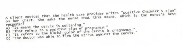 A client notices that the health care provider writes "positive Chadwick's sign" on her chart. She asks the nurse what this means. Which is the nurse's best response?
A) "It means the cervix is softening."
B) "That refers to a positive sign of pregnancy."
C) "It refers to the bluish color of the cervix in pregnancy."
D) "The doctor was able to flex the uterus against the cervix."