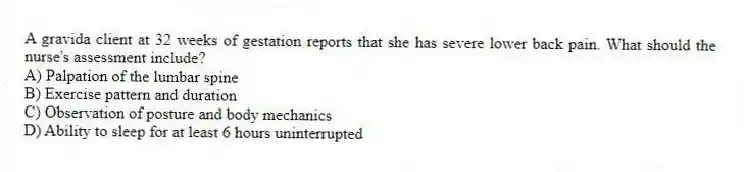 A gravida client at 32 weeks of gestation reports that she has severe lower back pain. What should the nurse's assessment include?
A) Palpation of the lumbar spine
B) Exercise pattern and duration
C) Observation of posture and body mechanics
D) Ability to sleep for at least 6 hours uninterrupted