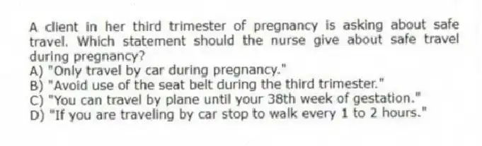 A client in her third trimester of pregnancy is asking about safe travel. Which statement should the nurse give about safe travel during pregnancy?
A) "Only travel by car during pregnancy."
B) "Avoid use of the seat belt during the third trimester."
C) "You can travel by plane until your 38th week of gestation."
D) "If you are traveling by car stop to walk every 1 to 2 hours."