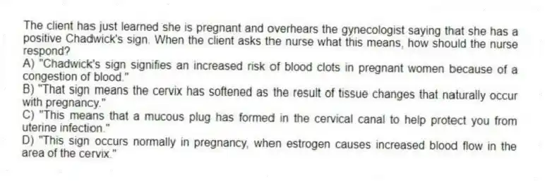 The client has just learned she is pregnant and overhears the gynecologist saying that she has a positive Chadwick's sign. When the client asks the nurse what this means, how should the nurse respond?
A) "Chadwick's sign signifies an increased risk of blood clots in pregnant women because of a congestion of blood."
B) "That sign means the cervix has softened as the result of tissue changes that naturally occur with pregnancy."
C) "This means that a mucous plug has formed in the cervical canal to help protect you from uterine infection."
D) "This sign occurs normally in pregnancy, when estrogen causes increased blood flow in the area of the cervix."