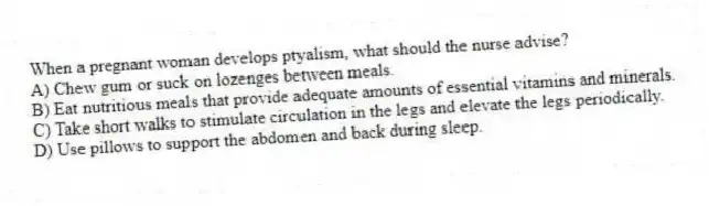 When a pregnant woman develops ptyalism, what should the nurse advise?
A) Chew gum or suck on lozenges between meals.
B) Eat nutritious meals that provide adequate amounts of essential vitamins and minerals.
C) Take short walks to stimulate circulation in the legs and elevate the legs periodically.
D) Use pillows to support the abdomen and back during sleep.