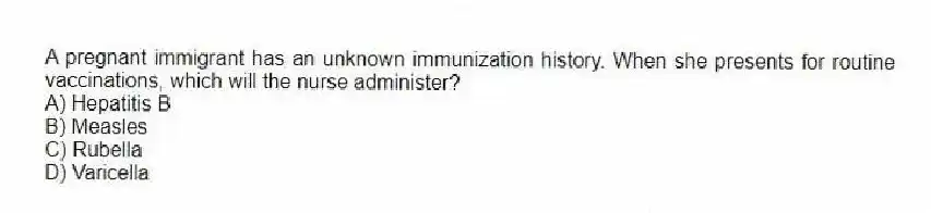 A pregnant immigrant has an unknown immunization history. When she presents for routine vaccinations, which will the nurse administer?
A) Hepatitis B
B) Measles
C) Rubella
D) Varicella
