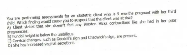 You are performing assessments for an obstetric client who is 5 months pregnant with her third child. Which finding would cause you to suspect that the client was at risk?
A) Client states that she doesn't feel any Braxton Hicks contractions like she had in her prior pregnancies.
B) Fundal height is below the umbilicus.
C) Cervical changes, such as Goodell's sign and Chadwick's sign, are present.
D) She has increased vaginal secretions.