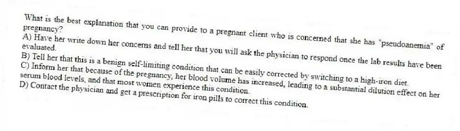 What is the best explanation that you can provide to a pregnant client who is concerned that she has "pseudoanemia" of pregnancy?
A) Have her write down her concerns and tell her that you will ask the physician to respond once the lab results have been evaluated.
B) Tell her that this is a benign self-limiting condition that can be easily corrected by switching to a high-iron diet.
C) Inform her that because of the pregnancy, her blood volume has increased, leading to a substantial dilution effect on her serum blood levels, and that most women experience this condition.
D) Contact the physician and get a prescription for iron pills to correct this condition.