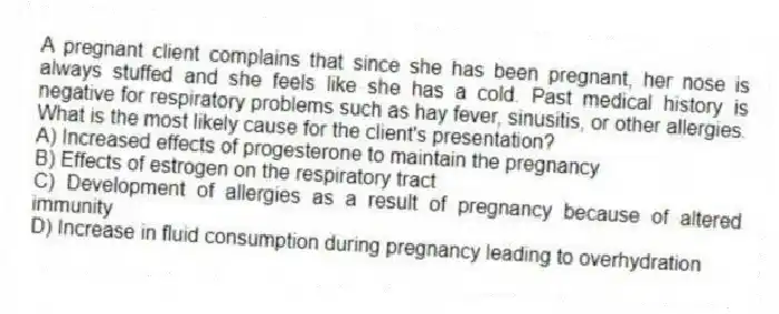 A pregnant client complains that since she has been pregnant, her nose is always stuffed and she feels like she has a cold. Past medical history is negative for respiratory problems such as hay fever, sinusitis, or other allergies. What is the most likely cause for the client's presentation?
A) Increased effects of progesterone to maintain the pregnancy
B) Effects of estrogen on the respiratory tract
C) Development of allergies as a result of pregnancy because of altered immunity
D) Increase in fluid consumption during pregnancy leading to overhydration