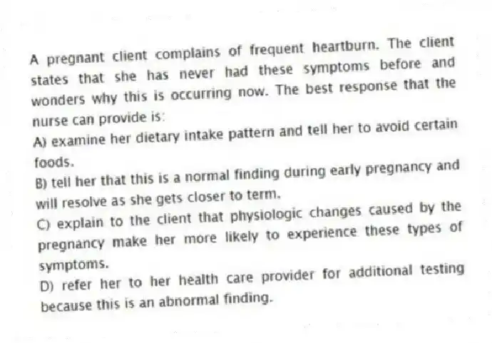 A pregnant client complains of frequent heartburn. The client states that she has never had these symptoms before and wonders why this is occurring now. The best response that the nurse can provide is:
A) examine her dietary intake pattern and tell her to avoid certain foods.
B) tell her that this is a normal finding during early pregnancy and will resolve as she gets closer to term.
C) explain to the client that physiologic changes caused by the pregnancy make her more likely to experience these types of symptoms.
D) refer her to her health care provider for additional testing because this is an abnormal finding.