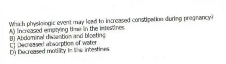 Which physiologic event may lead to increased constipation during pregnancy?
A) Increased emptying time in the intestines
B) Abdominal distention and bloating
C) Decreased absorption of water
D) Decreased motility in the intestines