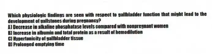 Which physiologic findings are seen with respect to gallbladder function that might lead to the development of gallstones during pregnancy?
A) Decrease in alkaline phosphatase levels compared with nonpregnant women
B) Increase in albumin and total protein as a result of hemodilution
C) Hypertonicity of gallbladder tissue
D) Prolonged emptying time
