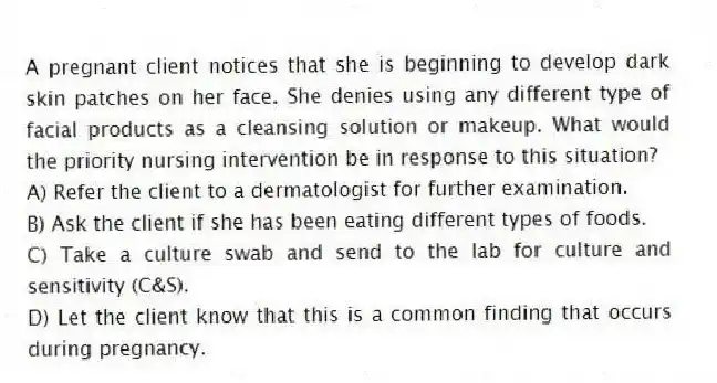 A pregnant client notices that she is beginning to develop dark skin patches on her face. She denies using any different type of facial products as a cleansing solution or makeup. What would the priority nursing intervention be in response to this situation?
A) Refer the client to a dermatologist for further examination.
B) Ask the client if she has been eating different types of foods.
C) Take a culture swab and send to the lab for culture and sensitivity (C&S).
D) Let the client know that this is a common finding that occurs during pregnancy.