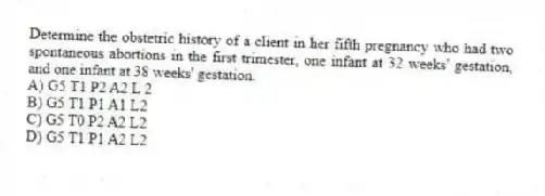 Determine the obstetric history of a client in her fifth pregnancy who had two spontaneous abortions in the first trimester, one infant at 32 weeks' gestation, and one infant at 38 weeks' gestation.
A) G5 T1 P2 A2 L 2
B) G5 T1 P1 A1 L2
C) G5 T0 P2 A2 L2
D) G5 T1 P1 A2 L2