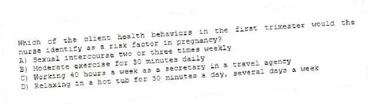 Which of the client health behaviors in the first trimester would the nurse identify as a risk factor in pregnancy?
A) Sexual intercourse two or three times weekly
B) Moderate exercise for 30 minutes daily
C) Working 40 hours a week as a secretary in a travel agency
D) Relaxing in a hot tub for 30 minutes a day, several days a week