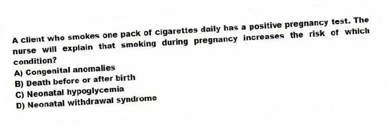 A client who smokes one pack of cigarettes daily has a positive pregnancy test. The nurse will explain that smoking during pregnancy increases the risk of which condition?
A) Congenital anomalies
B) Death before or after birth
C) Neonatal hypoglycemia
D) Neonatal withdrawal syndrome