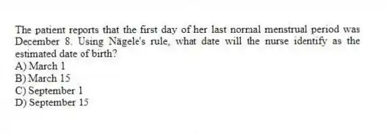 The patient reports that the first day of her last normal menstrual period was December 8. Using Nägele's rule, what date will the nurse identify as the estimated date of birth?
A) March 1
B) March 15
C) September 1
D) September 15