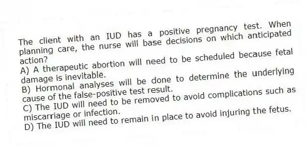 The client with an IUD has a positive pregnancy test. When planning care, the nurse will base decisions on which anticipated action?
A) A therapeutic abortion will need to be scheduled because fetal damage is inevitable.
B) Hormonal analyses will be done to determine the underlying cause of the false-positive test result.
C) The IUD will need to be removed to avoid complications such as miscarriage or infection.
D) The IUD will need to remain in place to avoid injuring the fetus.