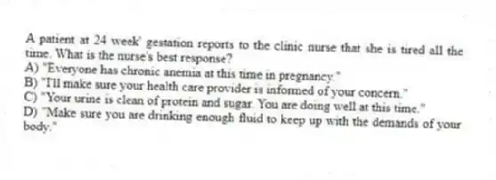 A patient at 24 week' gestation reports to the clinic nurse that she is tired all the time. What is the nurse's best response?
A) "Everyone has chronic anemia at this time in pregnancy."
B) "I'll make sure your health care provider is informed of your concern."
C) "Your urine is clean of protein and sugar. You are doing well at this time."
D) "Make sure you are drinking enough fluid to keep up with the demands of your body."