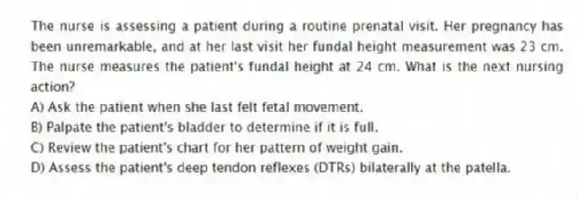 The nurse is assessing a patient during a routine prenatal visit. Her pregnancy has been unremarkable, and at her last visit her fundal height measurement was 23 cm. The nurse measures the patient's fundal height at 24 cm. What is the next nursing action?
A) Ask the patient when she last felt fetal movement.
B) Palpate the patient's bladder to determine if it is full.
C) Review the patient's chart for her pattern of weight gain.
D) Assess the patient's deep tendon reflexes (DTRs) bilaterally at the patella.