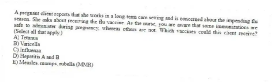 A pregnant client reports that she works in a long-term care setting and is concerned about the impending flu season. She asks about receiving the flu vaccine. As the nurse, you are aware that some immunizations are safe to administer during pregnancy, whereas others are not. Which vaccines could this client receive? (Select all that apply.)
A) Tetanus
B) Varicella
C) Influenza
D) Hepatitis A and B
E) Measles, mumps, rubella (MMR)