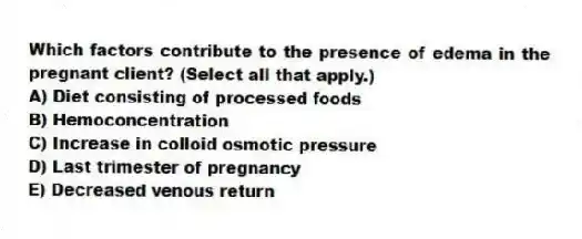 Which factors contribute to the presence of edema in the pregnant client? (Select all that apply.)
A) Diet consisting of processed foods
B) Hemoconcentration
C) Increase in colloid osmotic pressure
D) Last trimester of pregnancy
E) Decreased venous return