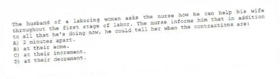 The husband of a laboring woman asks the nurse how he can help his wife throughout the first stage of labor. The nurse informs him that in addition to all that he's doing now, he could tell her when the contractions are:
A) 2 minutes apart.
B) at their acme.
C) at their increment.
D) at their decrement.