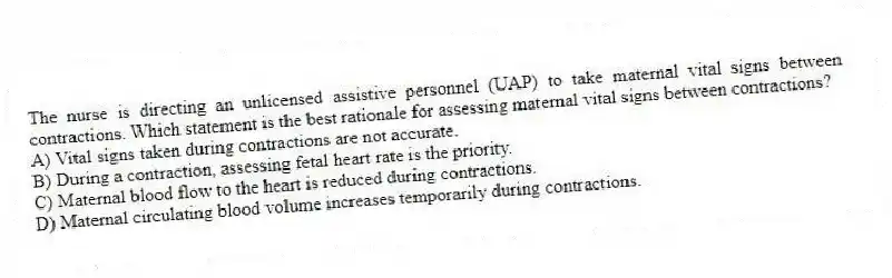 The nurse is directing an unlicensed assistive personnel (UAP) to take maternal vital signs between contractions. Which statement is the best rationale for assessing maternal vital signs between contractions?
A) Vital signs taken during contractions are not accurate.
B) During a contraction, assessing fetal heart rate is the priority.
C) Maternal blood flow to the heart is reduced during contractions.
D) Maternal circulating blood volume increases temporarily during contractions.
