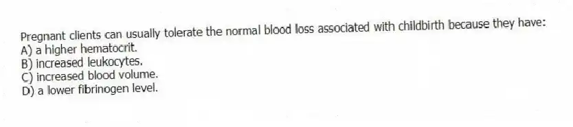 Pregnant clients can usually tolerate the normal blood loss associated with childbirth because they have:
A) a higher hematocrit.
B) increased leukocytes.
C) increased blood volume.
D) a lower fibrinogen level.