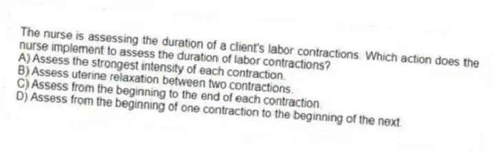 The nurse is assessing the duration of a client's labor contractions. Which action does the nurse implement to assess the duration of labor contractions?
A) Assess the strongest intensity of each contraction.
B) Assess uterine relaxation between two contractions.
C) Assess from the beginning to the end of each contraction.
D) Assess from the beginning of one contraction to the beginning of the next.