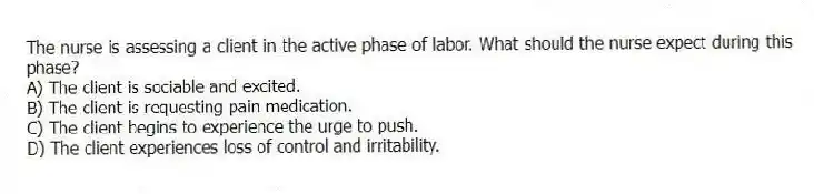 The nurse is assessing a client in the active phase of labor. What should the nurse expect during this phase?
A) The client is sociable and excited.
B) The client is requesting pain medication.
C) The client begins to experience the urge to push.
D) The client experiences loss of control and irritability.