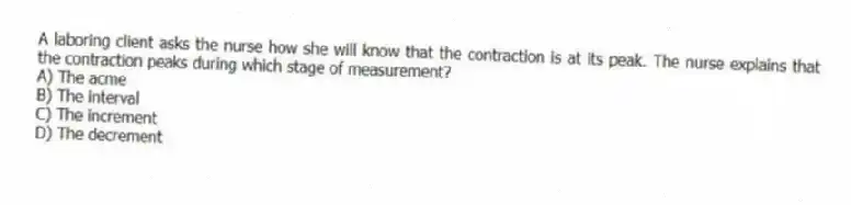 A laboring client asks the nurse how she will know that the contraction is at its peak. The nurse explains that the contraction peaks during which stage of measurement?
A) The acme
B) The interval
C) The increment
D) The decrement