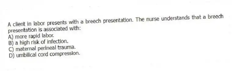 A client in labor presents with a breech presentation. The nurse understands that a breech presentation is associated with:
A) more rapid labor.
B) a high risk of infection.
C) maternal perineal trauma.
D) umbilical cord compression.