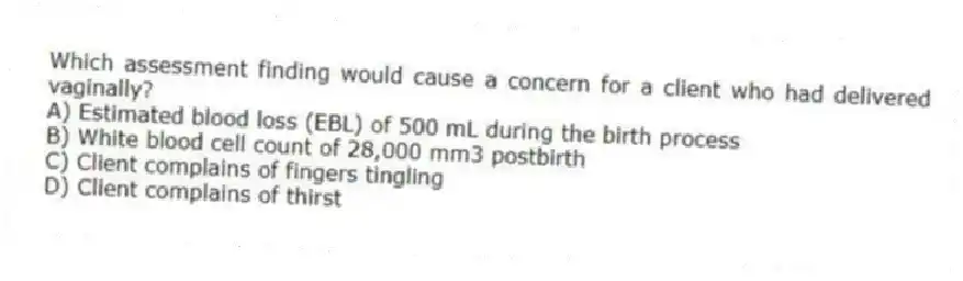 Which assessment finding would cause a concern for a client who had delivered vaginally?
A) Estimated blood loss (EBL) of 500 mL during the birth process
B) White blood cell count of 28,000 mm3 postbirth
C) Client complains of fingers tingling
D) Client complains of thirst