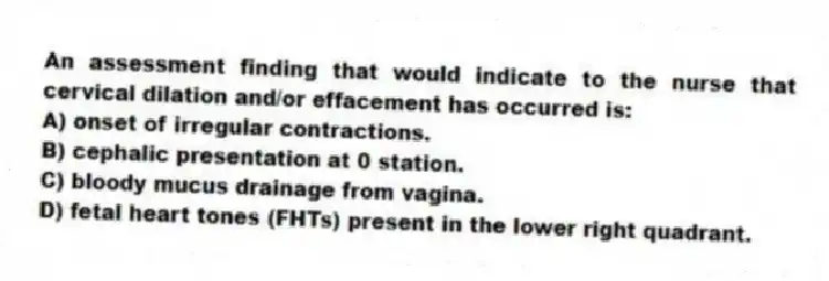 An assessment finding that would indicate to the nurse that cervical dilation and/or effacement has occurred is:
A) onset of irregular contractions.
B) cephalic presentation at 0 station.
C) bloody mucus drainage from vagina.
D) fetal heart tones (FHTs) present in the lower right quadrant.