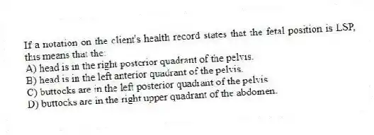 If a notation on the client's health record states that the fetal position is LSP, this means that the:
A) head is in the right posterior quadrant of the pelvis.
B) head is in the left anterior quadrant of the pelvis.
C) buttocks are in the left posterior quadrant of the pelvis.
D) buttocks are in the right upper quadrant of the abdomen.