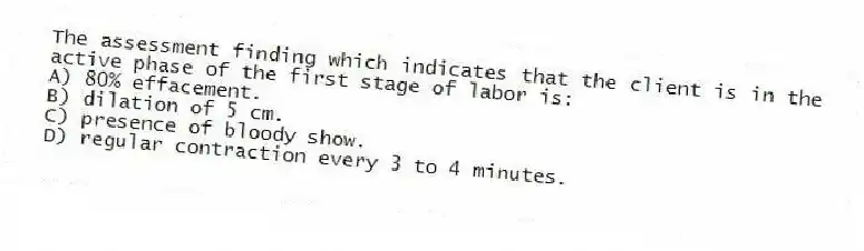 The assessment finding which indicates that the client is in the active phase of the first stage of labor is:
A) 80% effacement.
B) dilation of 5 cm.
C) presence of bloody show.
D) regular contraction every 3 to 4 minutes.