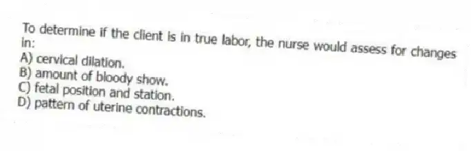 To determine if the client is in true labor, the nurse would assess for changes in:
A) cervical dilation.
B) amount of bloody show.
C) fetal position and station.
D) pattern of uterine contractions.