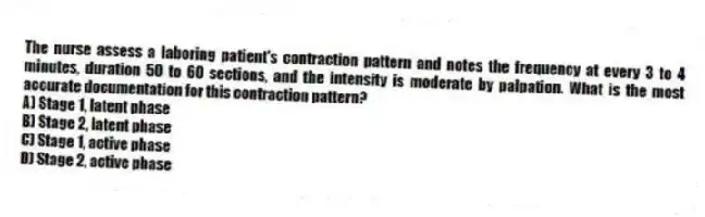 The nurse assess a laboring patient's contraction pattern and notes the frequency at every 3 to 4 minutes, duration 50 to 60 sections, and the intensity is moderate by palpation. What is the most accurate documentation for this contraction pattern?
A) Stage 1, latent phase
B) Stage 2, latent phase
C) Stage 1, active phase
D) Stage 2, active phase