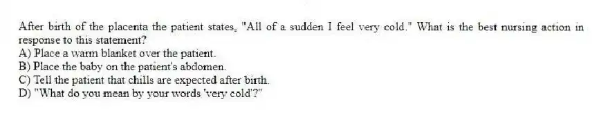 After birth of the placenta the patient states, "All of a sudden I feel very cold." What is the best nursing action in response to this statement?
A) Place a warm blanket over the patient.
B) Place the baby on the patient's abdomen.
C) Tell the patient that chills are expected after birth.
D) "What do you mean by your words 'very cold'?"